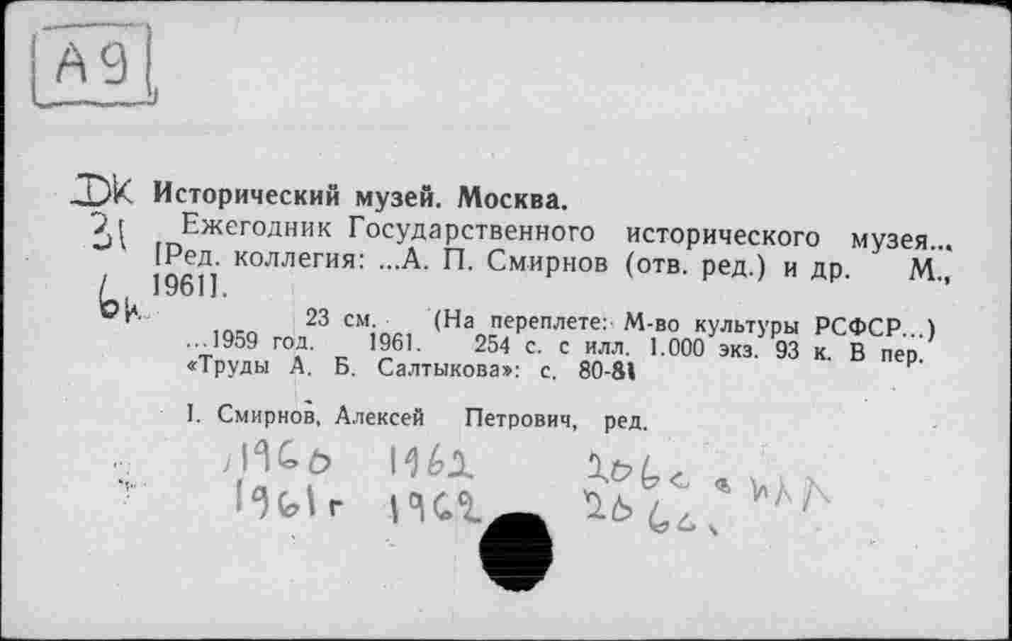 ﻿А 9
Исторический музей. Москва.
Эд Ежегодник Государственного исторического музея. 196П Коллегия:	Смирнов (отв. ред.) и др. М.
23 см. (На переплете: М-во культуры РСФСР...) ...1959 год. 1961.	254 с. с илл. 1.000 экз. 93 к. В пео
«Труды А. Б. Салтыкова»: с. 80-81
I. Смирнов, Алексей Петрович, ред.